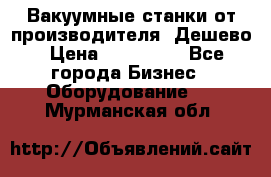 Вакуумные станки от производителя. Дешево › Цена ­ 150 000 - Все города Бизнес » Оборудование   . Мурманская обл.